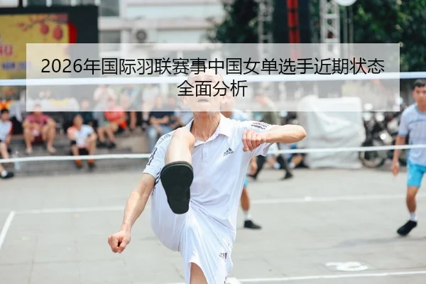 2026年国际羽联赛事中国女单选手近期状态全面分析