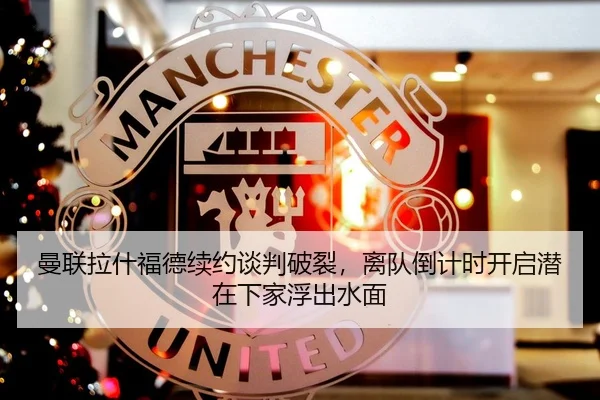 曼联拉什福德续约谈判破裂，离队倒计时开启潜在下家浮出水面