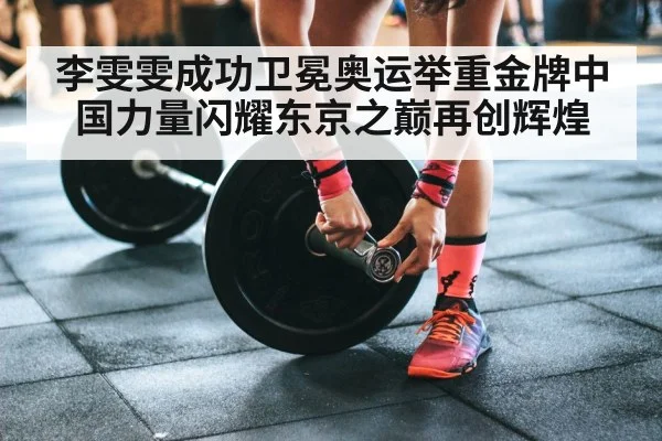 李雯雯成功卫冕奥运举重金牌中国力量闪耀东京之巅再创辉煌